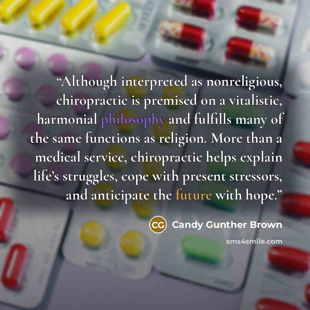 “Although interpreted as nonreligious, chiropractic is premised on a vitalistic, harmonial philosophy and fulfills many of the same functions as religion. More than a medical service, chiropractic helps explain life’s struggles, cope with present stressors, and anticipate the future with hope.” quote by Candy Gunther Brown