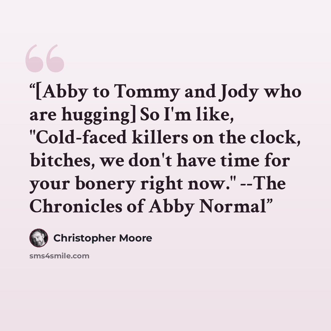 “[Abby to Tommy and Jody who are hugging] So I'm like, "Cold-faced killers on the clock, bitches, we don't have time for your bonery right now." --The Chronicles of Abby Normal” quote by Christopher Moore