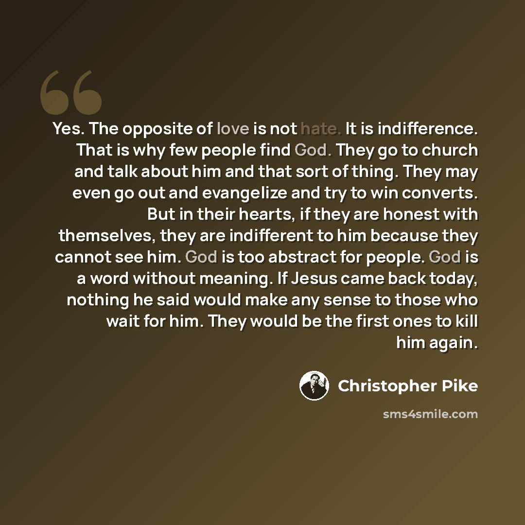 “Yes. The opposite of love is not hate. It is indifference. That is why few people find God. They go to church and talk about him and that sort of thing. They may even go out and evangelize and try to win converts. But in their hearts, if they are honest with themselves, they are indifferent to him…” quote by Christopher Pike