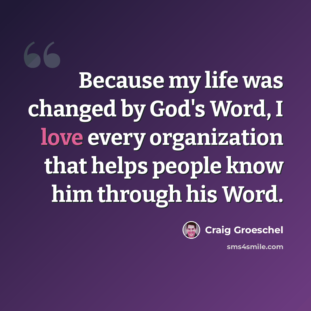 “Because my life was changed by God's Word, I love every organization that helps people know him through his Word.” quote by Craig Groeschel