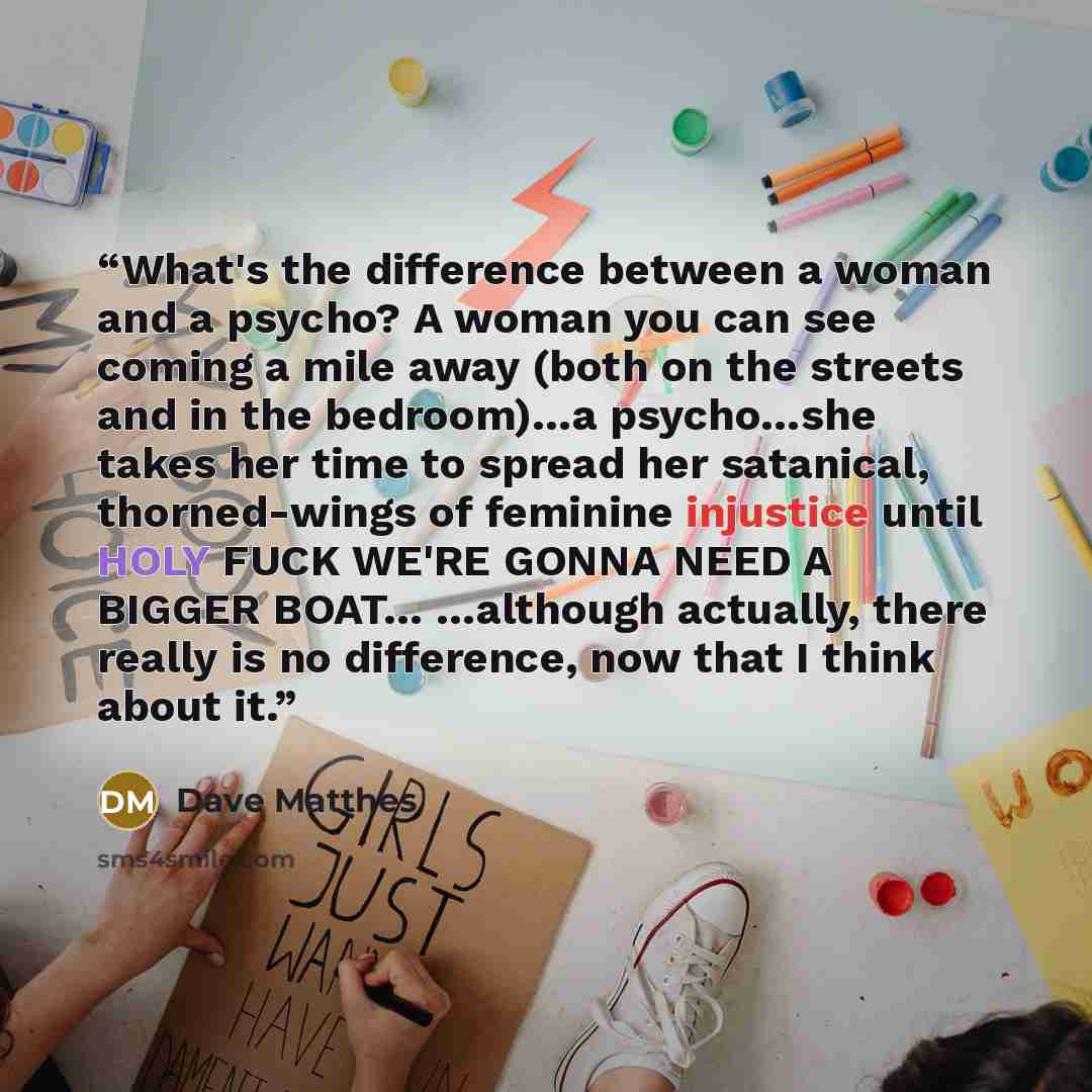 “What's the difference between a woman and a psycho? A woman you can see coming a mile away (both on the streets and in the bedroom)…a psycho…she takes her time to spread her satanical, thorned-wings of feminine injustice until HOLY FUCK WE'RE GONNA NEED A BIGGER BOAT… …although actually, there…” quote by Dave Matthes