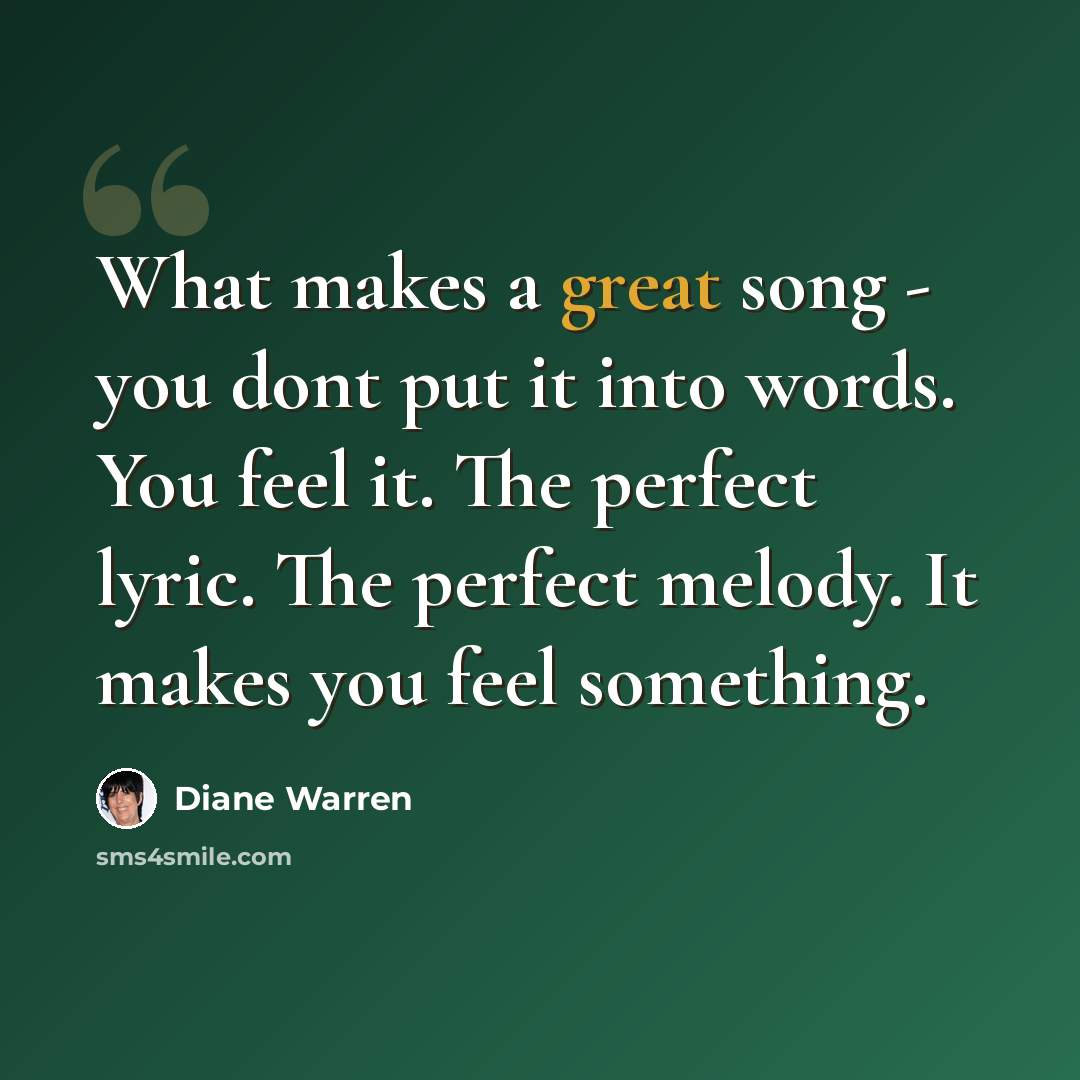 “What makes a great song - you dont put it into words. You feel it. The perfect lyric. The perfect melody. It makes you feel something.” quote by Diane Warren