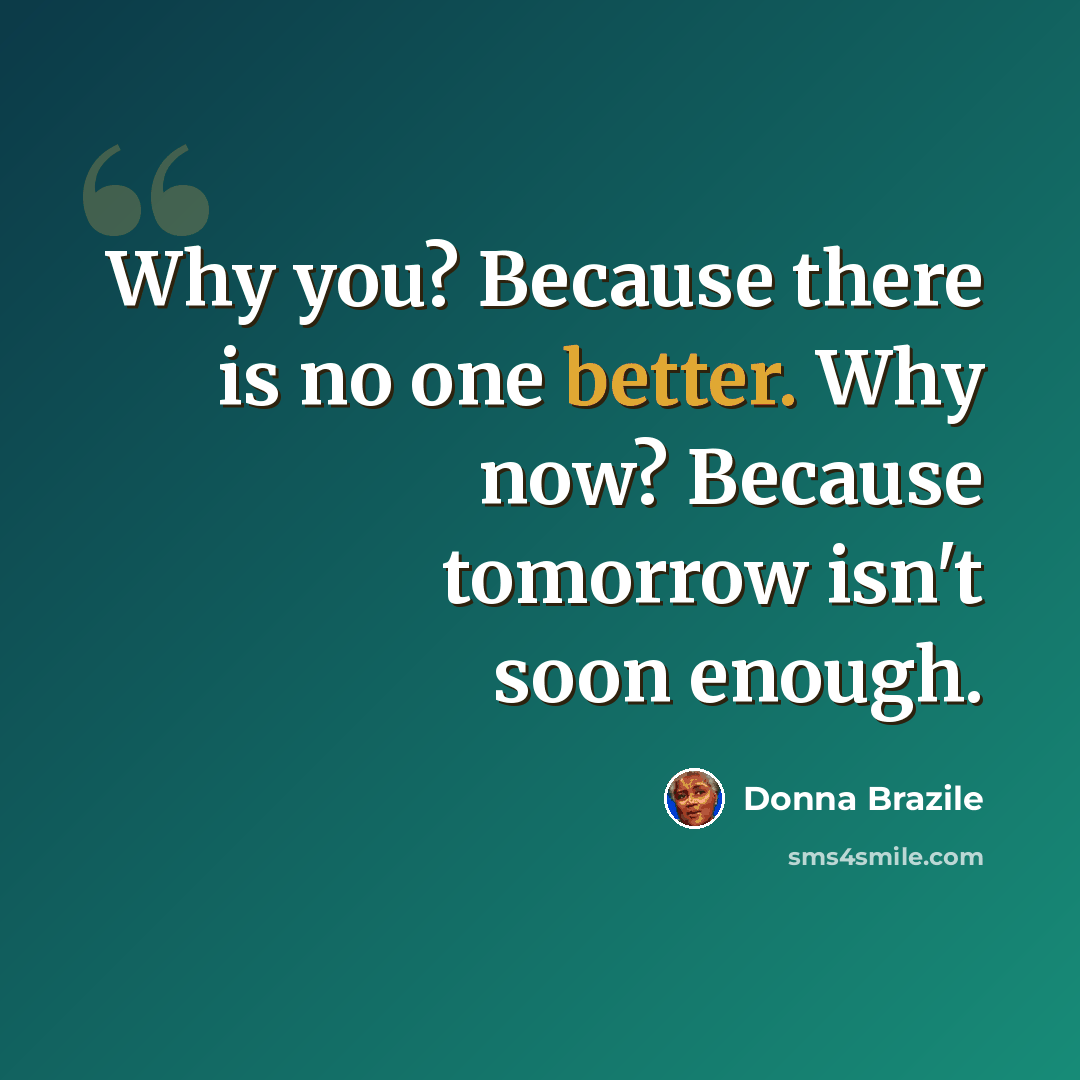 “Why you? Because there is no one better. Why now? Because tomorrow isn't soon enough.” quote by Donna Brazile
