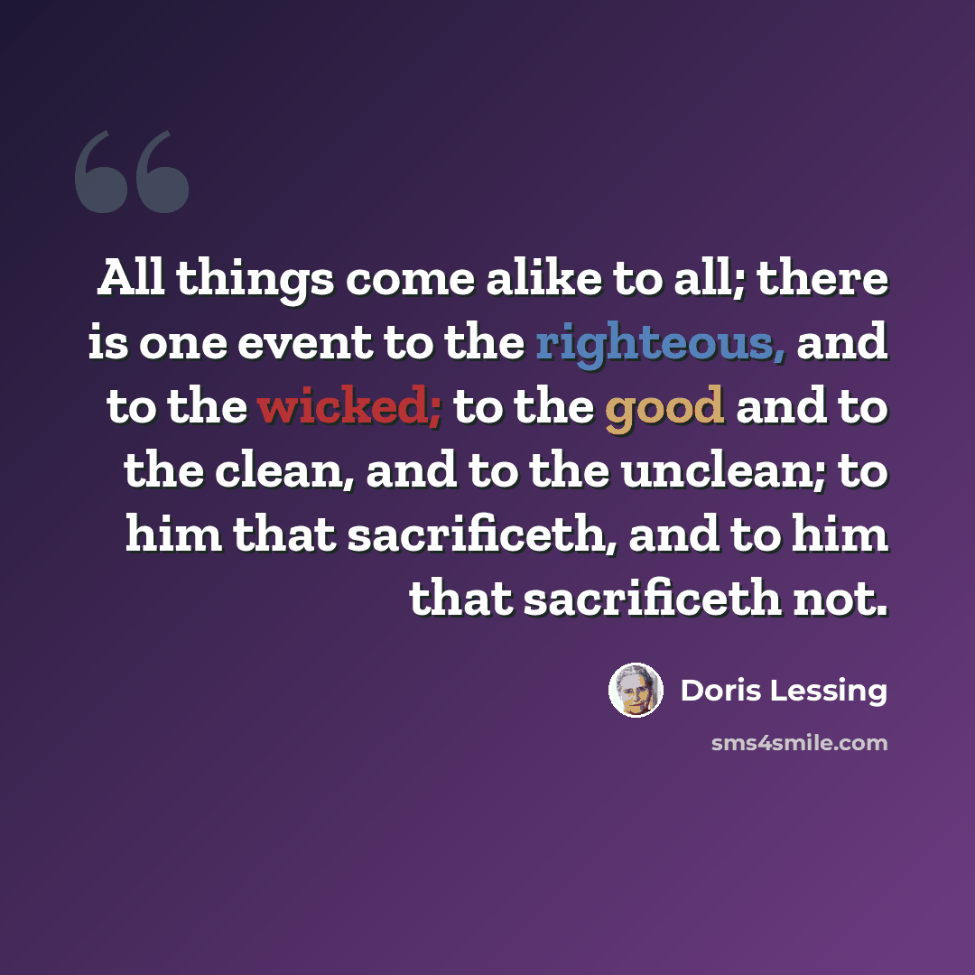 “All things come alike to all; there is one event to the righteous, and to the wicked; to the good and to the clean, and to the unclean; to him that sacrificeth, and to him that sacrificeth not.” quote by Doris Lessing