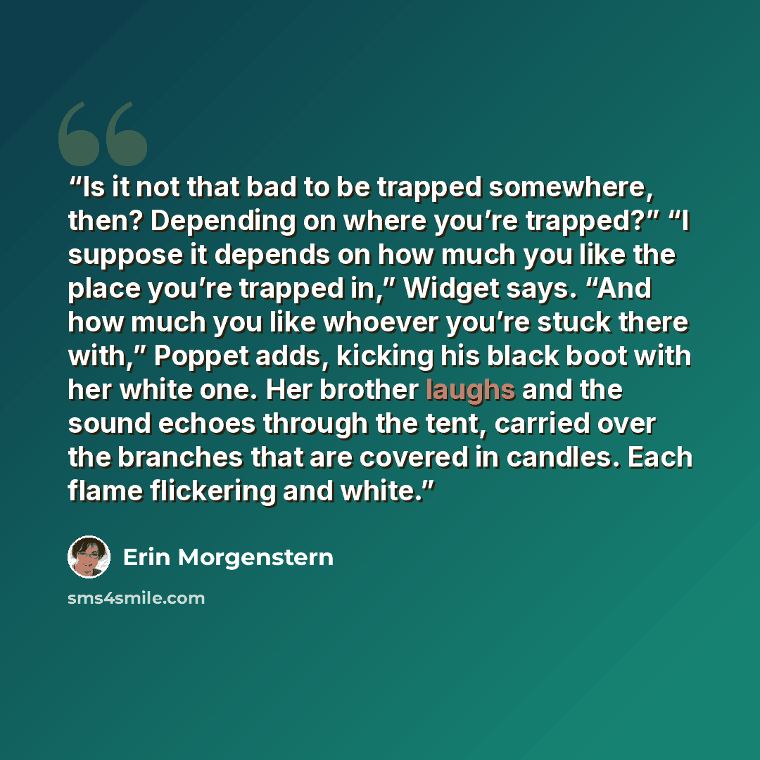 “Is it not that bad to be trapped somewhere, then? Depending on where you’re trapped?” “I suppose it depends on how much you like the place you’re trapped in,” Widget says. “And how much you like whoever you’re stuck there with,” Poppet adds, kicking his black boot with her white one. Her brother…” quote by Erin Morgenstern