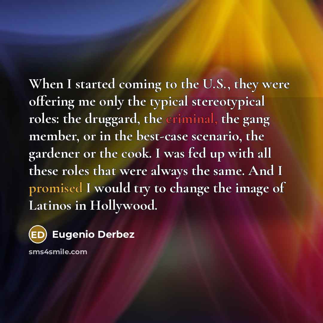 “When I started coming to the U.S., they were offering me only the typical stereotypical roles: the druggard, the criminal, the gang member, or in the best-case scenario, the gardener or the cook. I was fed up with all these roles that were always the same. And I promised I would try to change the…” quote by Eugenio Derbez