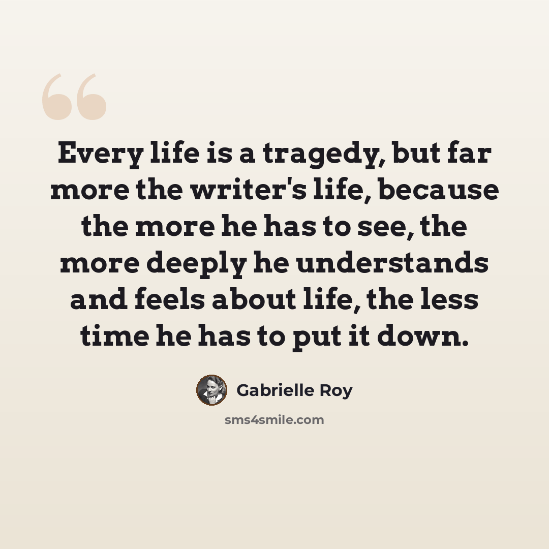 “Every life is a tragedy, but far more the writer's life, because the more he has to see, the more deeply he understands and feels about life, the less time he has to put it down.” quote by Gabrielle Roy