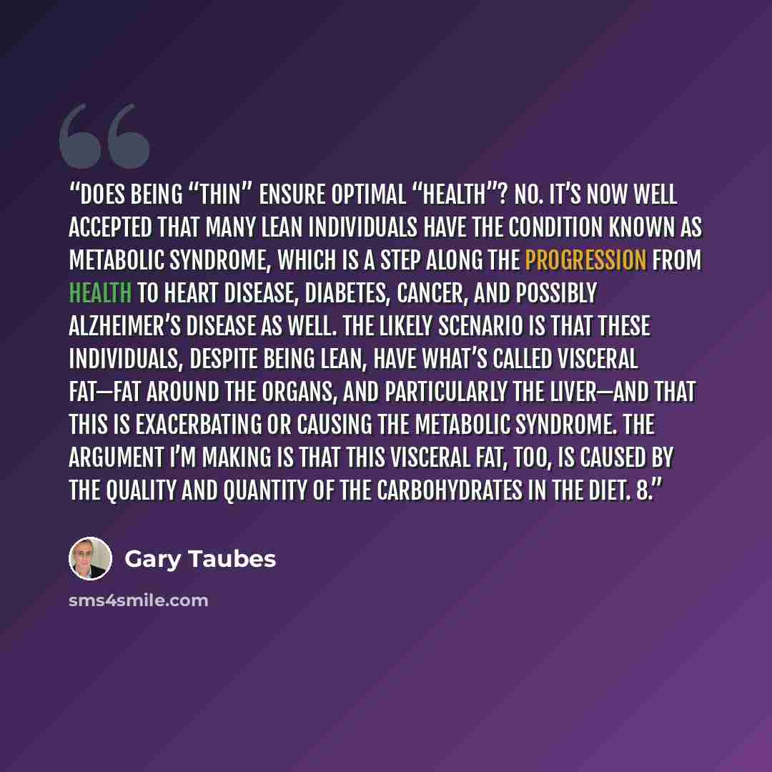 “Does being “thin” ensure optimal “health”? No. It’s now well accepted that many lean individuals have the condition known as metabolic syndrome, which is a step along the progression from health to heart disease, diabetes, cancer, and possibly Alzheimer’s disease as well. The likely scenario is…” quote by Gary Taubes