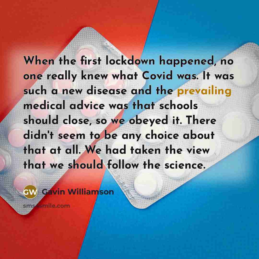“When the first lockdown happened, no one really knew what Covid was. It was such a new disease and the prevailing medical advice was that schools should close, so we obeyed it. There didn't seem to be any choice about that at all. We had taken the view that we should follow the science.” quote by Gavin Williamson