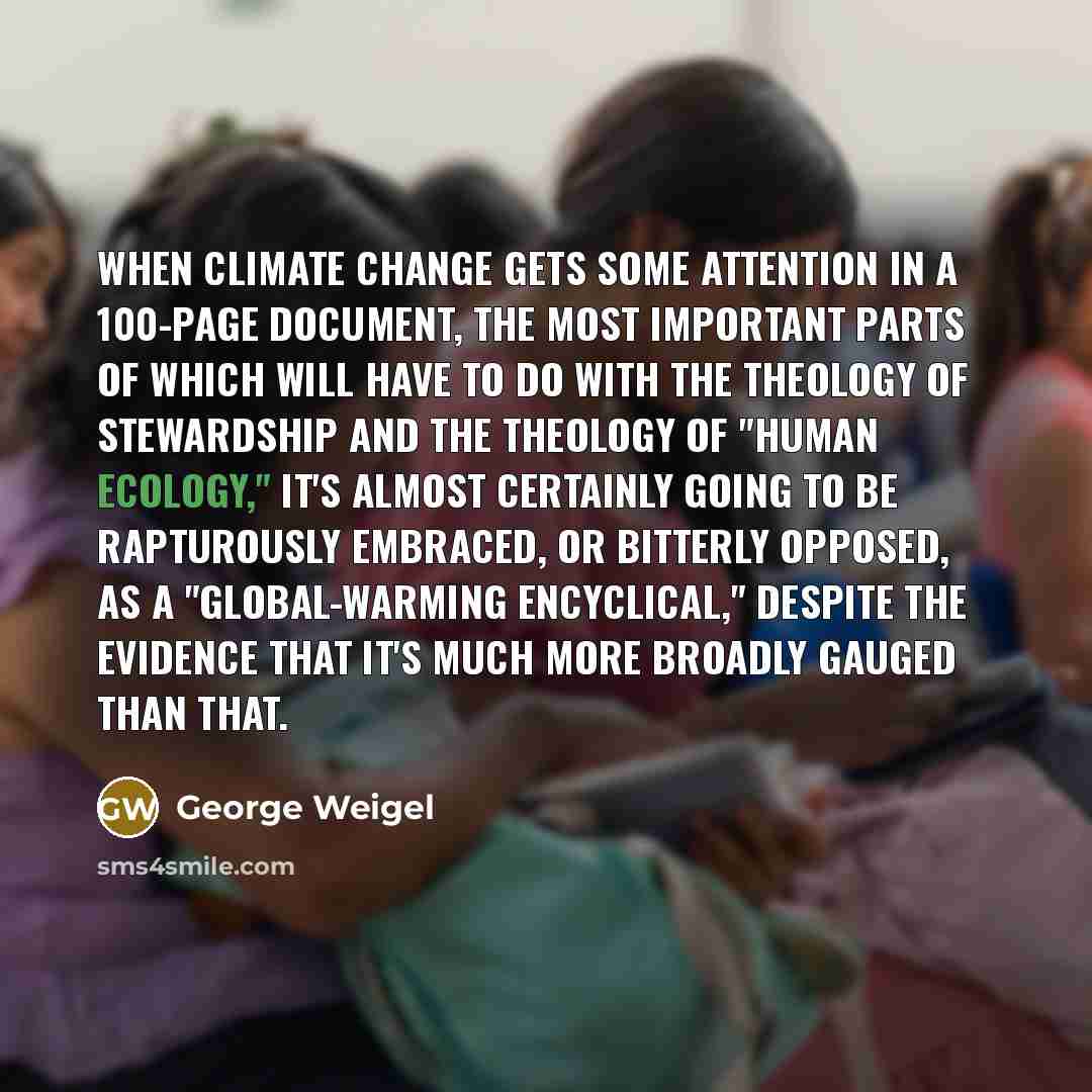 “When climate change gets some attention in a 100-page document, the most important parts of which will have to do with the theology of stewardship and the theology of "human ecology," it's almost certainly going to be rapturously embraced, or bitterly opposed, as a "global-warming encyclical,"…” quote by George Weigel