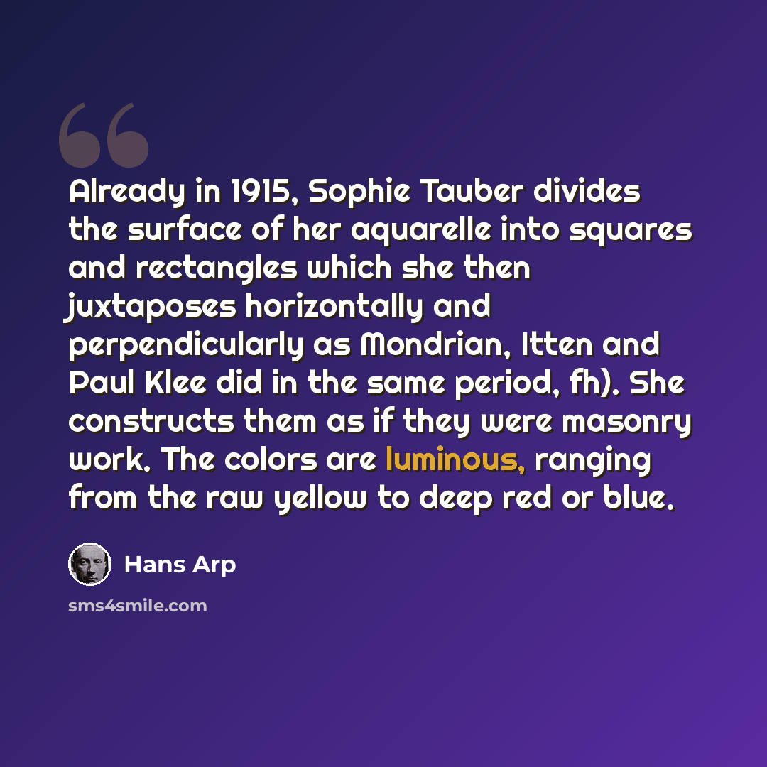“Already in 1915, Sophie Tauber divides the surface of her aquarelle into squares and rectangles which she then juxtaposes horizontally and perpendicularly as Mondrian, Itten and Paul Klee did in the same period, fh). She constructs them as if they were masonry work. The colors are luminous…” quote by Hans Arp