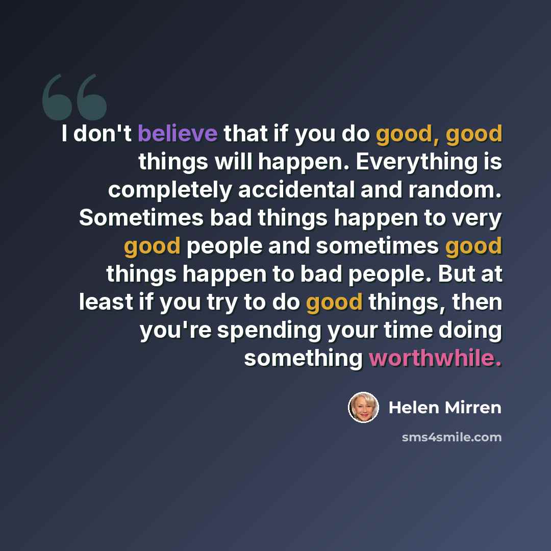 “I don't believe that if you do good, good things will happen. Everything is completely accidental and random. Sometimes bad things happen to very good people and sometimes good things happen to bad people. But at least if you try to do good things, then you're spending your time doing something…” quote by Helen Mirren