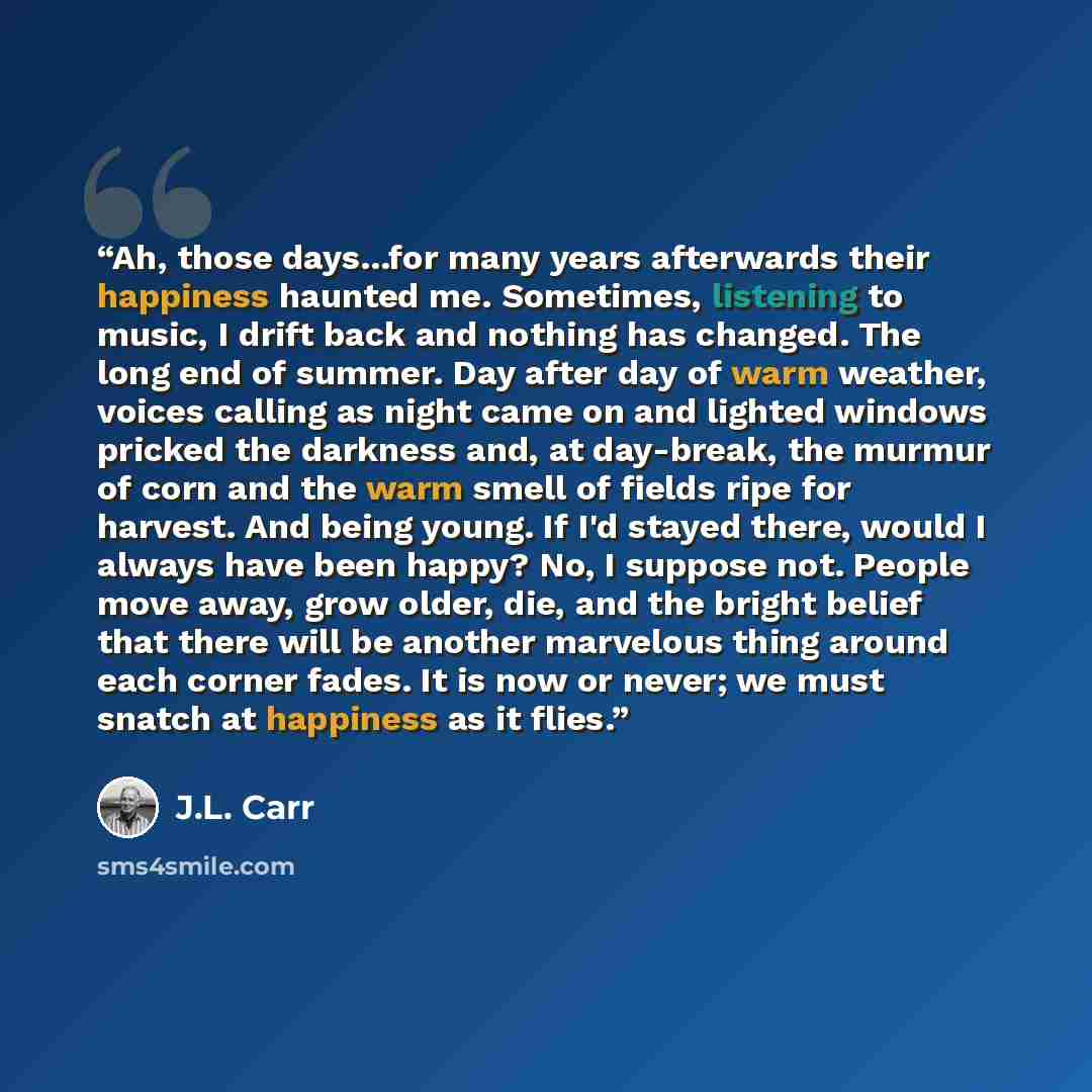 “Ah, those days...for many years afterwards their happiness haunted me. Sometimes, listening to music, I drift back and nothing has changed. The long end of summer. Day after day of warm weather, voices calling as night came on and lighted windows pricked the darkness and, at day-break, the murmur…” quote by J.L. Carr