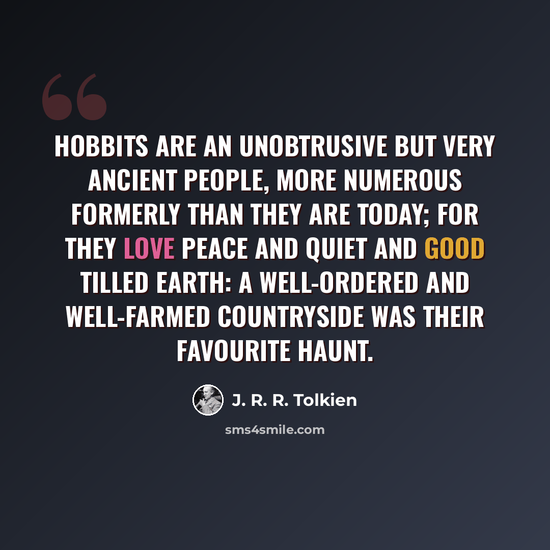 “Hobbits are an unobtrusive but very ancient people, more numerous formerly than they are today; for they love peace and quiet and good tilled earth: a well-ordered and well-farmed countryside was their favourite haunt.” quote by J. R. R. Tolkien