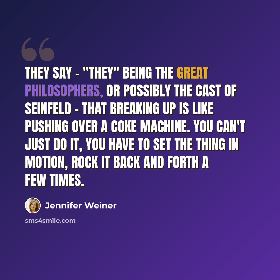 “They say - "they" being the great philosophers, or possibly the cast of Seinfeld - that breaking up is like pushing over a Coke machine. You can't just do it, you have to set the thing in motion, rock it back and forth a few times.” quote by Jennifer Weiner