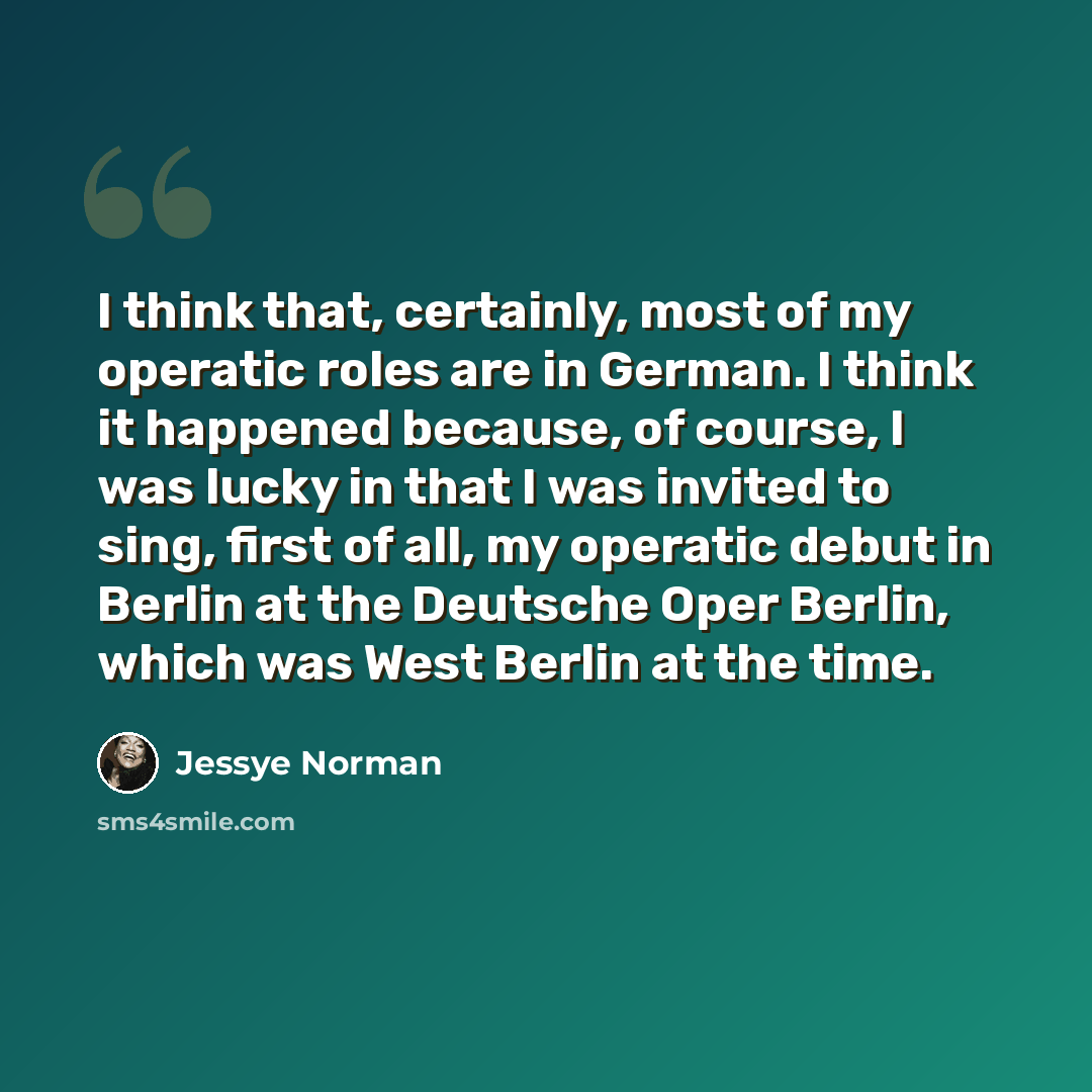 “I think that, certainly, most of my operatic roles are in German. I think it happened because, of course, I was lucky in that I was invited to sing, first of all, my operatic debut in Berlin at the Deutsche Oper Berlin, which was West Berlin at the time.” quote by Jessye Norman