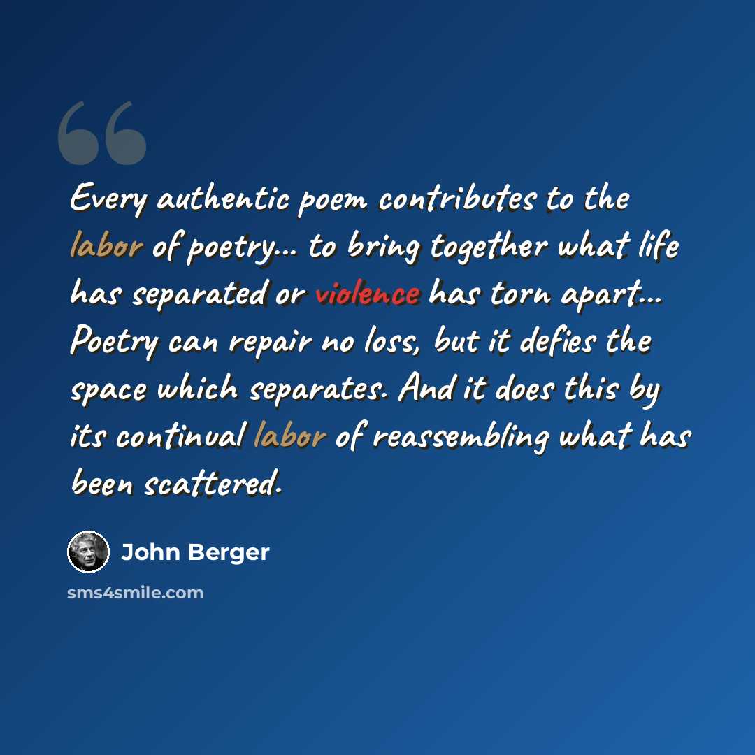 “Every authentic poem contributes to the labor of poetry... to bring together what life has separated or violence has torn apart... Poetry can repair no loss, but it defies the space which separates. And it does this by its continual labor of reassembling what has been scattered.” quote by John Berger