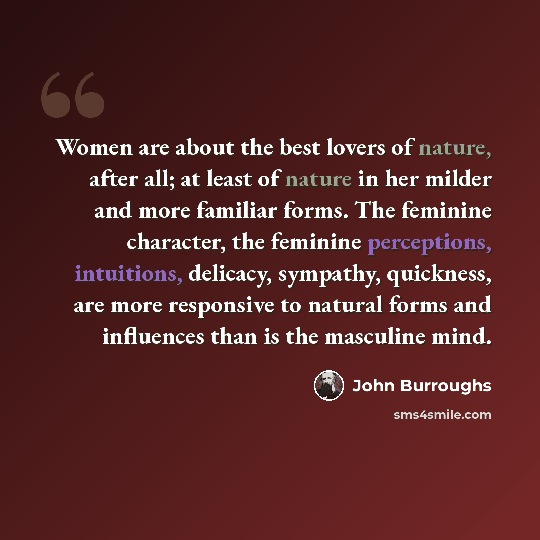 “Women are about the best lovers of nature, after all; at least of nature in her milder and more familiar forms. The feminine character, the feminine perceptions, intuitions, delicacy, sympathy, quickness, are more responsive to natural forms and influences than is the masculine mind.” quote by John Burroughs