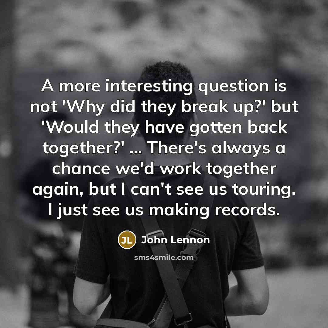 “A more interesting question is not 'Why did they break up?' but 'Would they have gotten back together?' ... There's always a chance we'd work together again, but I can't see us touring. I just see us making records.” quote by John Lennon