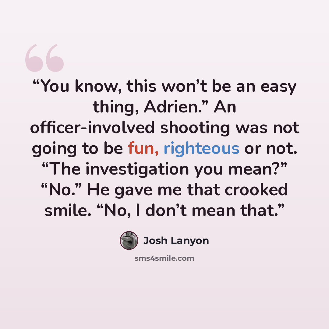 “You know, this won’t be an easy thing, Adrien.” An officer-involved shooting was not going to be fun, righteous or not. “The investigation you mean?” “No.” He gave me that crooked smile. “No, I don’t mean that.” quote by Josh Lanyon