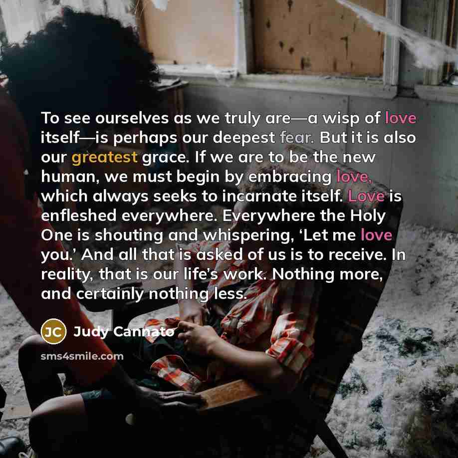 “To see ourselves as we truly are—a wisp of love itself—is perhaps our deepest fear. But it is also our greatest grace. If we are to be the new human, we must begin by embracing love, which always seeks to incarnate itself. Love is enfleshed everywhere. Everywhere the Holy One is shouting and…” quote by Judy Cannato