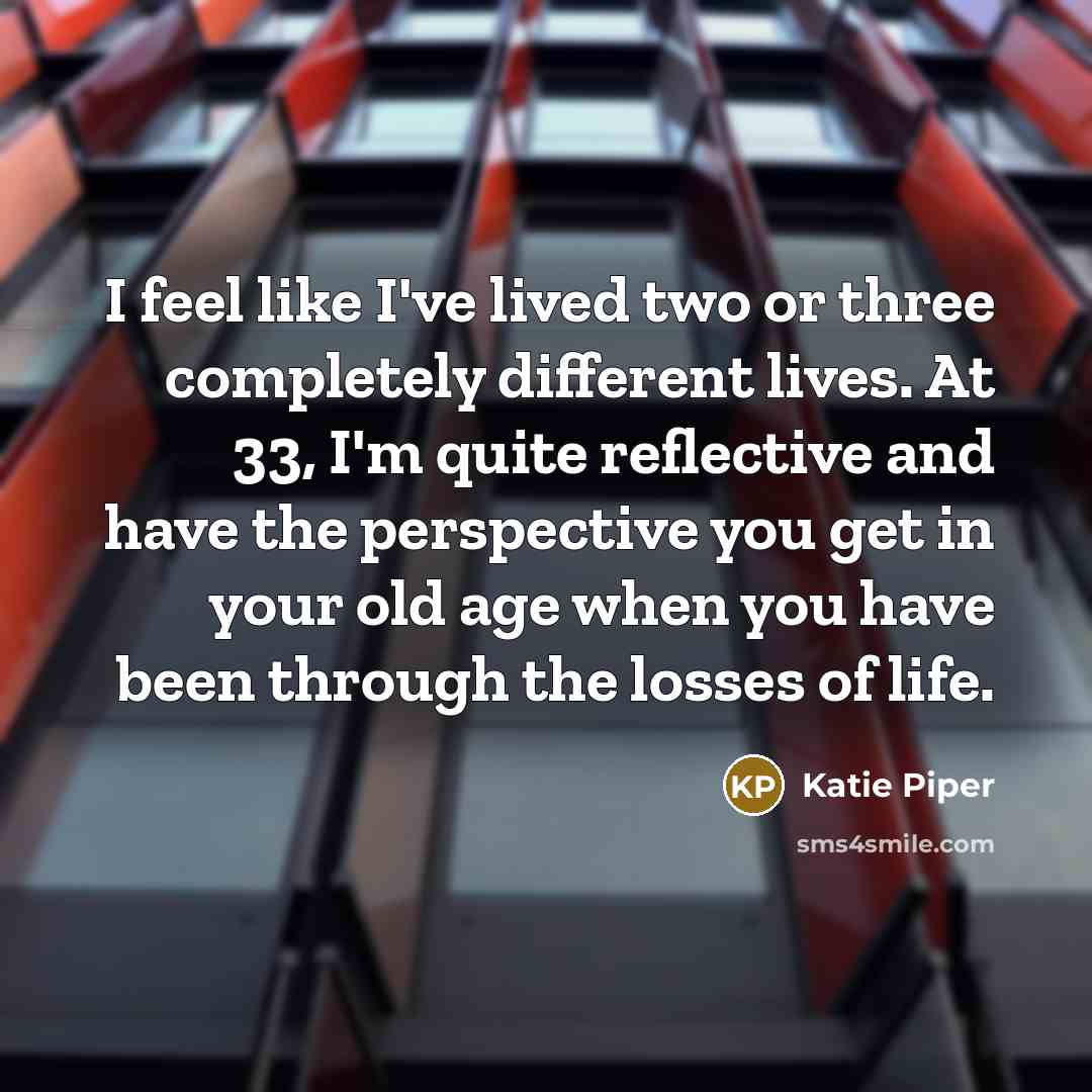 “I feel like I've lived two or three completely different lives. At 33, I'm quite reflective and have the perspective you get in your old age when you have been through the losses of life.” quote by Katie Piper
