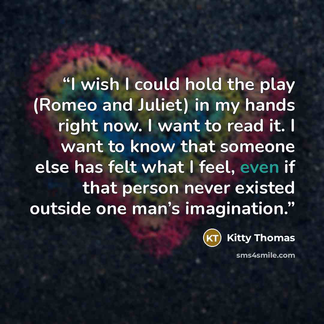“I wish I could hold the play (Romeo and Juliet) in my hands right now. I want to read it. I want to know that someone else has felt what I feel, even if that person never existed outside one man’s imagination.” quote by Kitty Thomas