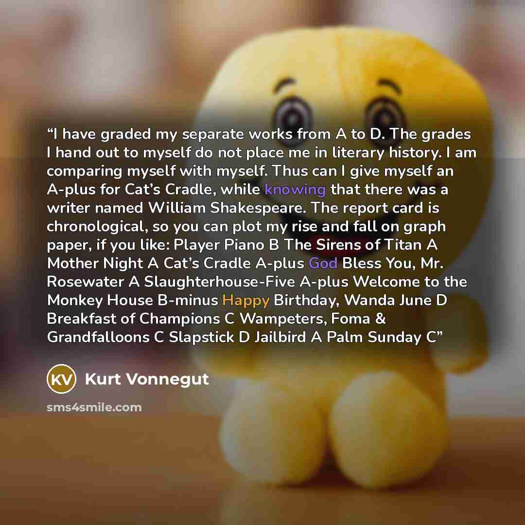 “I have graded my separate works from A to D. The grades I hand out to myself do not place me in literary history. I am comparing myself with myself. Thus can I give myself an A-plus for Cat’s Cradle, while knowing that there was a writer named William Shakespeare. The report card is chronological…” quote by Kurt Vonnegut
