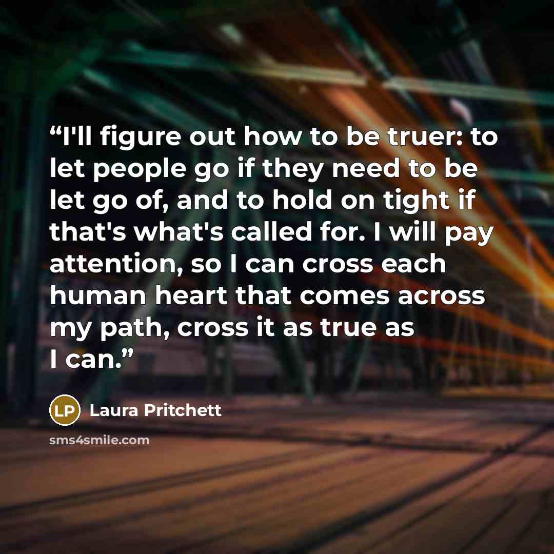 “I'll figure out how to be truer: to let people go if they need to be let go of, and to hold on tight if that's what's called for. I will pay attention, so I can cross each human heart that comes across my path, cross it as true as I can.” quote by Laura Pritchett
