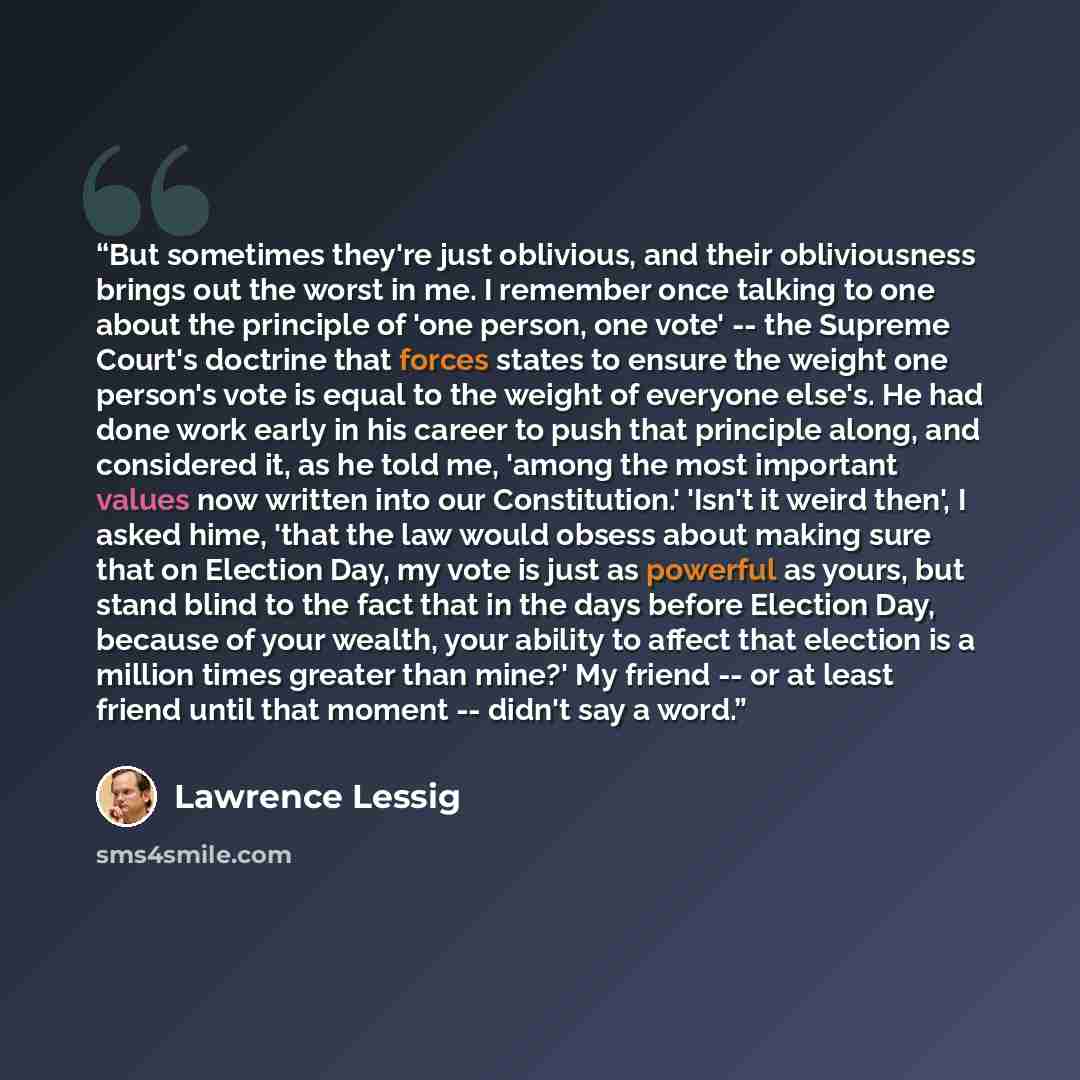 “But sometimes they're just oblivious, and their obliviousness brings out the worst in me. I remember once talking to one about the principle of 'one person, one vote' -- the Supreme Court's doctrine that forces states to ensure the weight one person's vote is equal to the weight of everyone…” quote by Lawrence Lessig