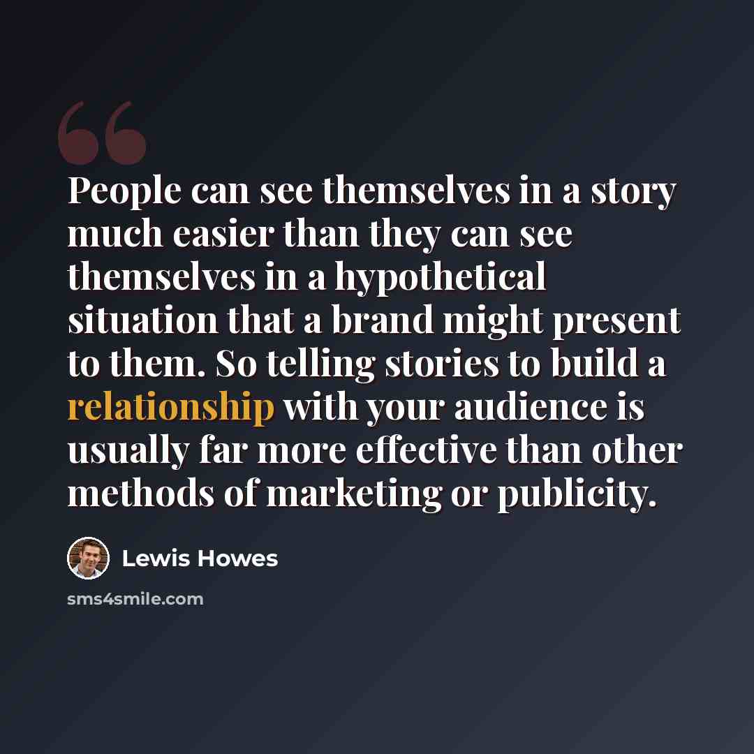 “People can see themselves in a story much easier than they can see themselves in a hypothetical situation that a brand might present to them. So telling stories to build a relationship with your audience is usually far more effective than other methods of marketing or publicity.” quote by Lewis Howes