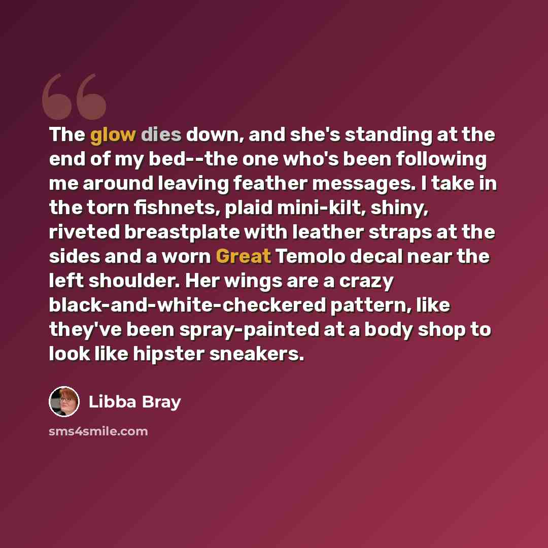 “The glow dies down, and she's standing at the end of my bed--the one who's been following me around leaving feather messages. I take in the torn fishnets, plaid mini-kilt, shiny, riveted breastplate with leather straps at the sides and a worn Great Temolo decal near the left shoulder. Her wings…” quote by Libba Bray