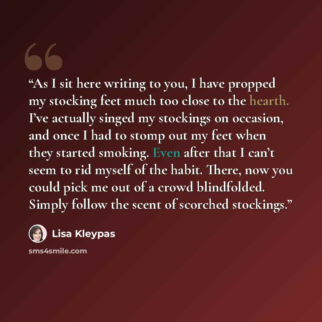 “As I sit here writing to you, I have propped my stocking feet much too close to the hearth. I’ve actually singed my stockings on occasion, and once I had to stomp out my feet when they started smoking. Even after that I can’t seem to rid myself of the habit. There, now you could pick me out of a…” quote by Lisa Kleypas