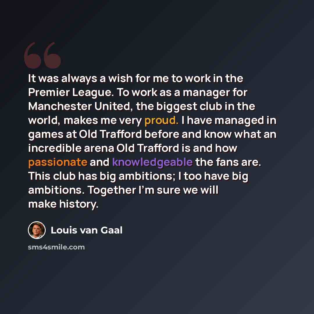 “It was always a wish for me to work in the Premier League. To work as a manager for Manchester United, the biggest club in the world, makes me very proud. I have managed in games at Old Trafford before and know what an incredible arena Old Trafford is and how passionate and knowledgeable the fans…” quote by Louis van Gaal