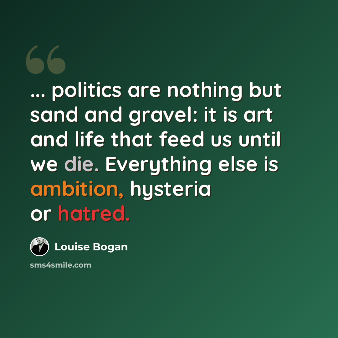 “... politics are nothing but sand and gravel: it is art and life that feed us until we die. Everything else is ambition, hysteria or hatred.” quote by Louise Bogan