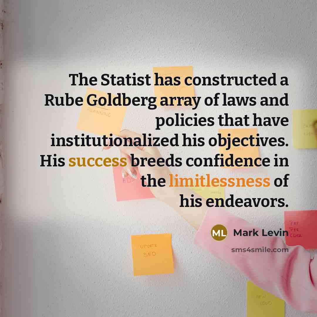 “The Statist has constructed a Rube Goldberg array of laws and policies that have institutionalized his objectives. His success breeds confidence in the limitlessness of his endeavors.” quote by Mark Levin