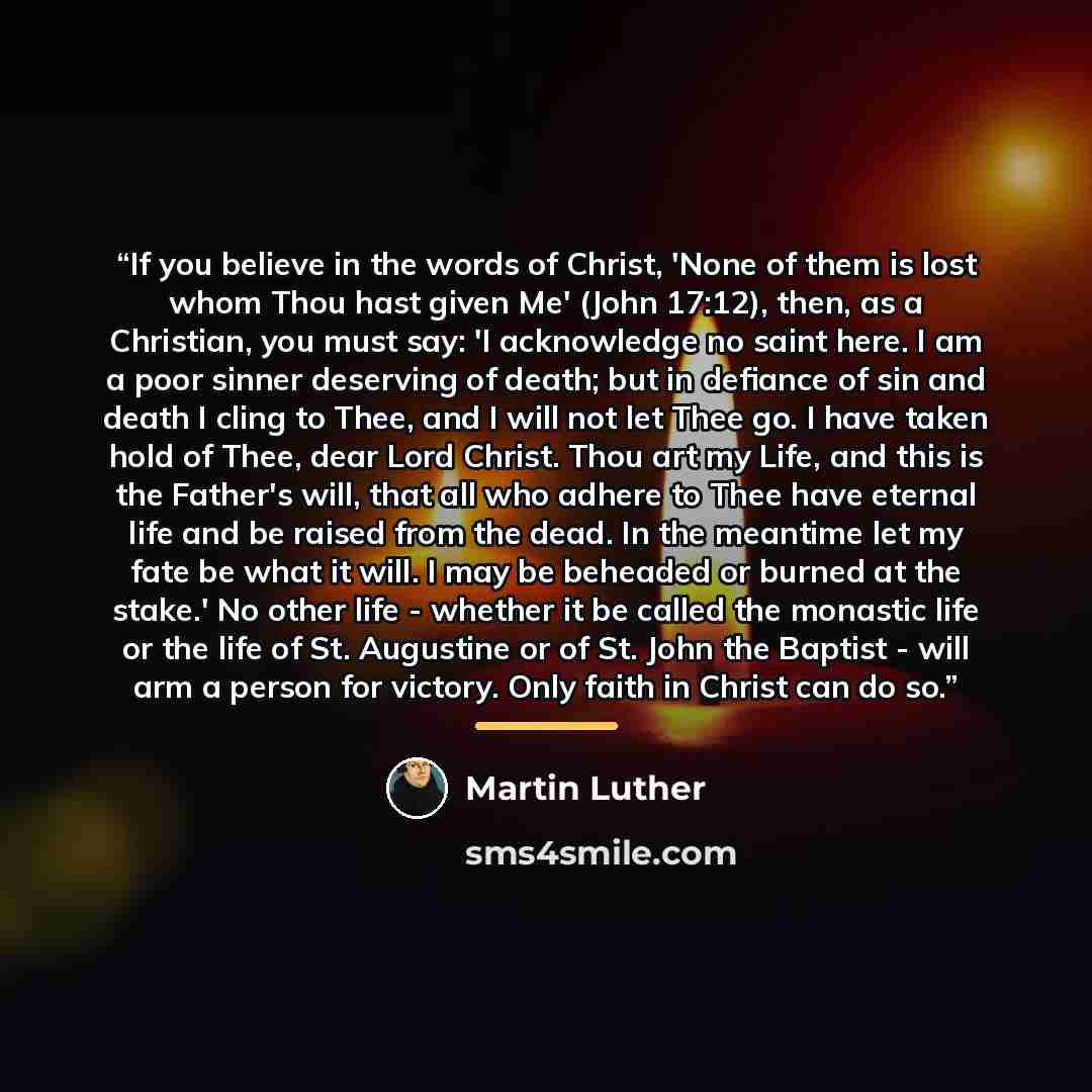 “If you believe in the words of Christ, 'None of them is lost whom Thou hast given Me' (John 17:12), then, as a Christian, you must say: 'I acknowledge no saint here. I am a poor sinner deserving of death; but in defiance of sin and death I cling to Thee, and I will not let Thee go. I have taken…” quote by Martin Luther