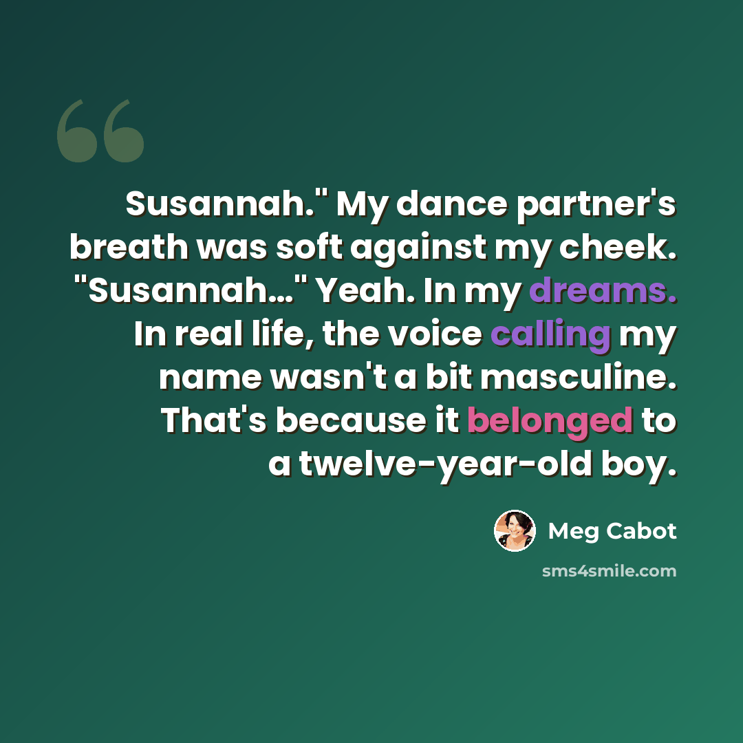 “Susannah." My dance partner's breath was soft against my cheek. "Susannah…" Yeah. In my dreams. In real life, the voice calling my name wasn't a bit masculine. That's because it belonged to a twelve-year-old boy.” quote by Meg Cabot