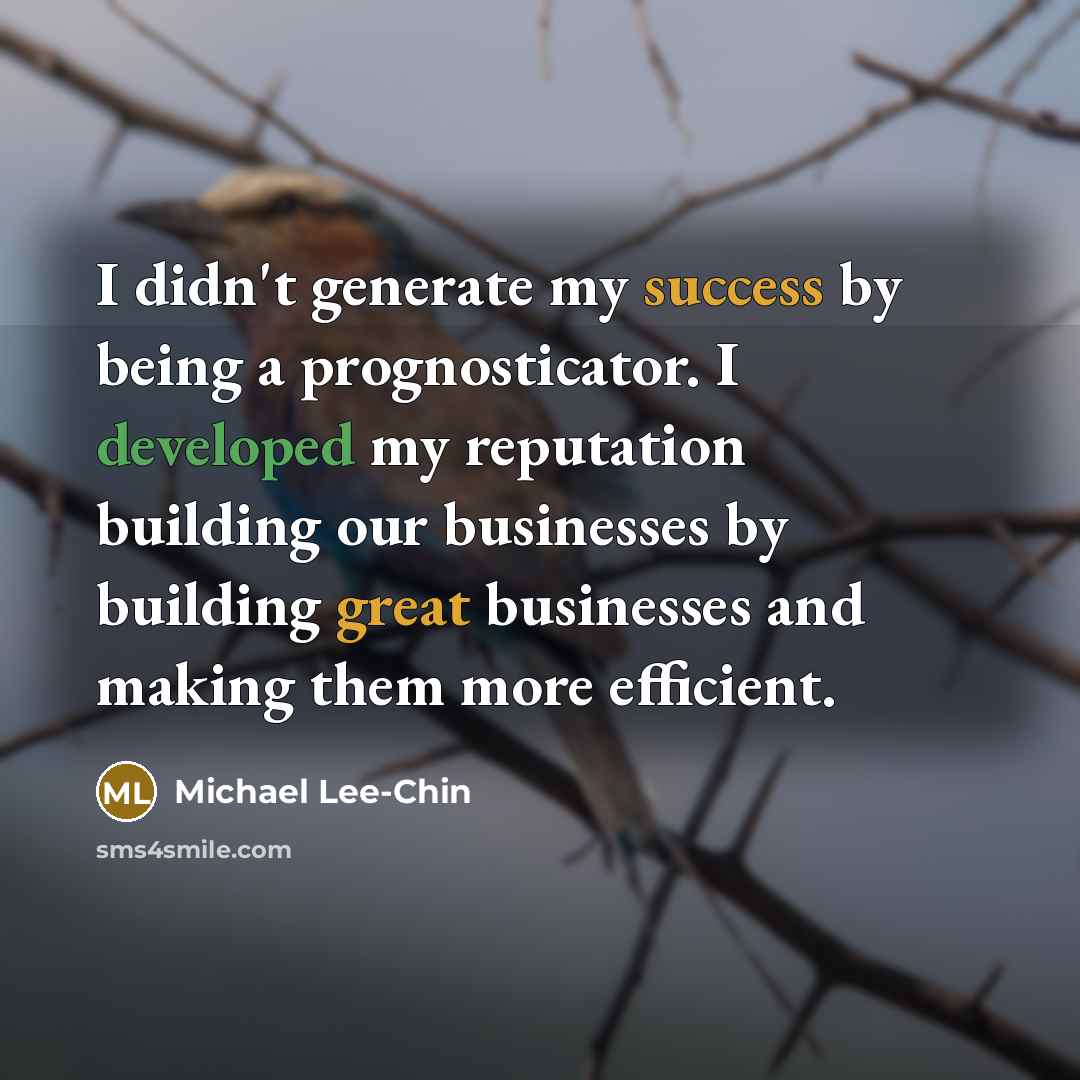 “I didn't generate my success by being a prognosticator. I developed my reputation building our businesses by building great businesses and making them more efficient.” quote by Michael Lee-Chin