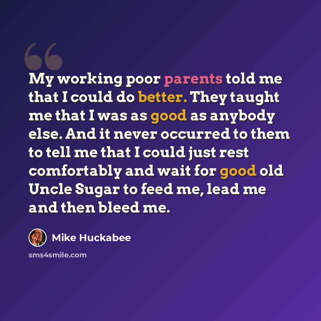 “My working poor parents told me that I could do better. They taught me that I was as good as anybody else. And it never occurred to them to tell me that I could just rest comfortably and wait for good old Uncle Sugar to feed me, lead me and then bleed me.” quote by Mike Huckabee