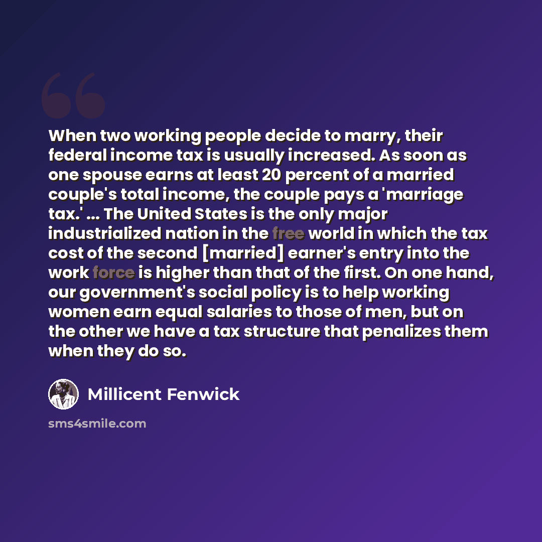 “When two working people decide to marry, their federal income tax is usually increased. As soon as one spouse earns at least 20 percent of a married couple's total income, the couple pays a 'marriage tax.' ... The United States is the only major industrialized nation in the free world in which the…” quote by Millicent Fenwick
