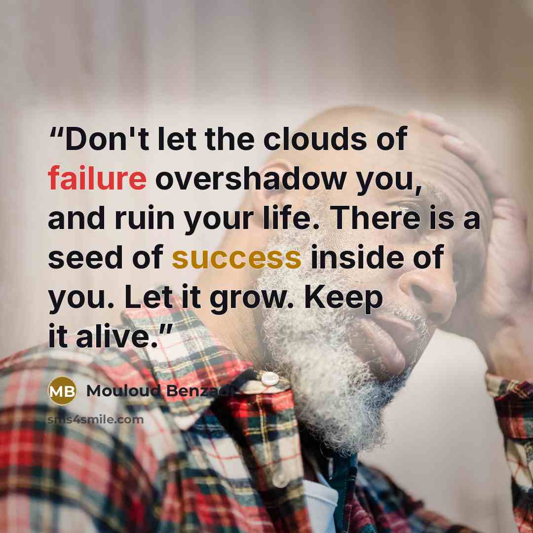 “Don't let the clouds of failure overshadow you, and ruin your life. There is a seed of success inside of you. Let it grow. Keep it alive.” quote by Mouloud Benzadi