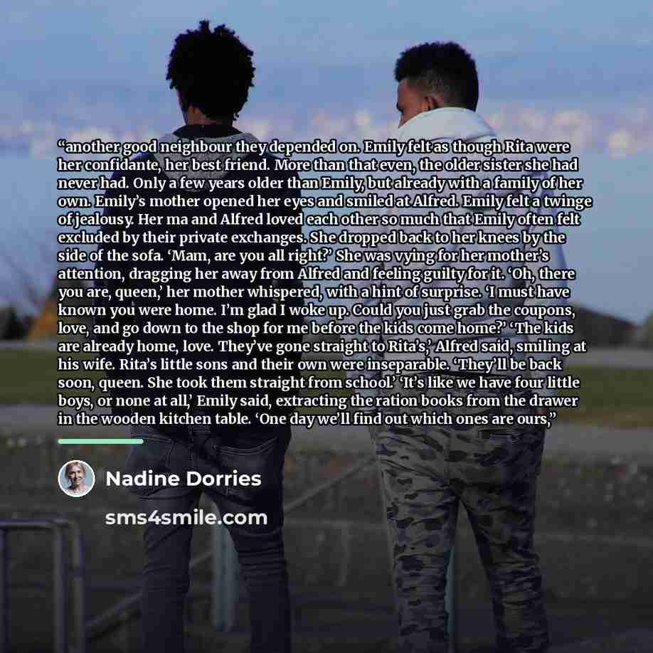 “another good neighbour they depended on. Emily felt as though Rita were her confidante, her best friend. More than that even, the older sister she had never had. Only a few years older than Emily, but already with a family of her own. Emily’s mother opened her eyes and smiled at Alfred. Emily felt…” quote by Nadine Dorries