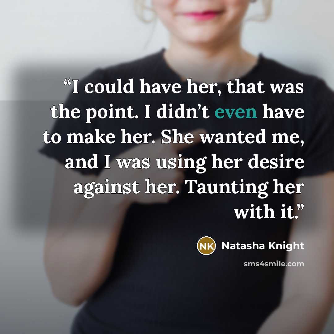 “I could have her, that was the point. I didn’t even have to make her. She wanted me, and I was using her desire against her. Taunting her with it.” quote by Natasha Knight