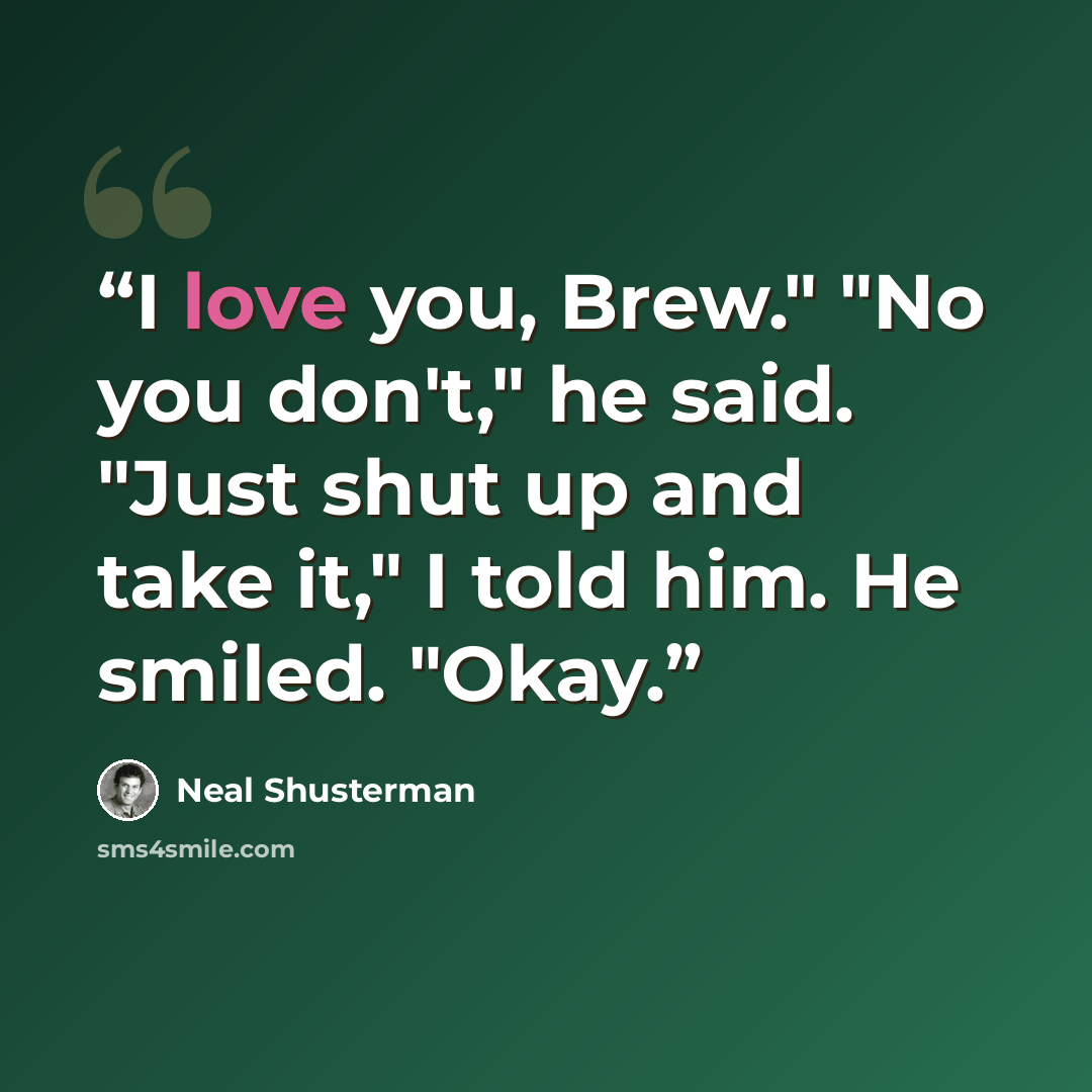 “I love you, Brew." "No you don't," he said. "Just shut up and take it," I told him. He smiled. "Okay.” quote by Neal Shusterman