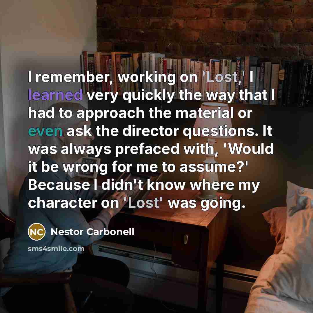 “I remember, working on 'Lost,' I learned very quickly the way that I had to approach the material or even ask the director questions. It was always prefaced with, 'Would it be wrong for me to assume?' Because I didn't know where my character on 'Lost' was going.” quote by Nestor Carbonell