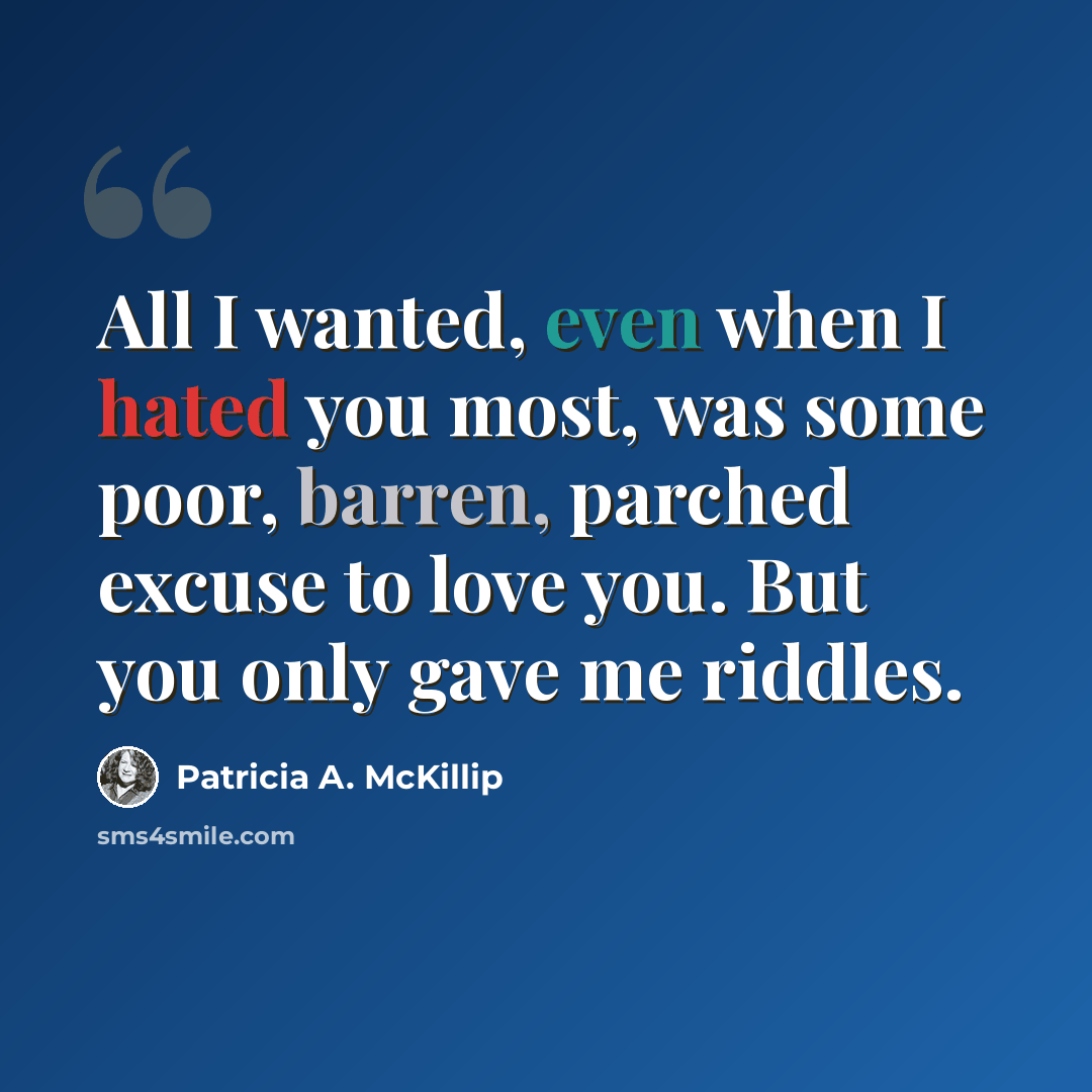 “All I wanted, even when I hated you most, was some poor, barren, parched excuse to love you. But you only gave me riddles.” quote by Patricia A. McKillip