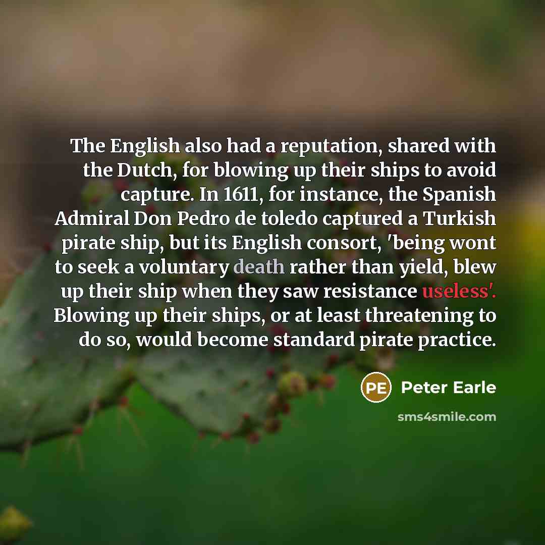 “The English also had a reputation, shared with the Dutch, for blowing up their ships to avoid capture. In 1611, for instance, the Spanish Admiral Don Pedro de toledo captured a Turkish pirate ship, but its English consort, 'being wont to seek a voluntary death rather than yield, blew up their ship…” quote by Peter Earle
