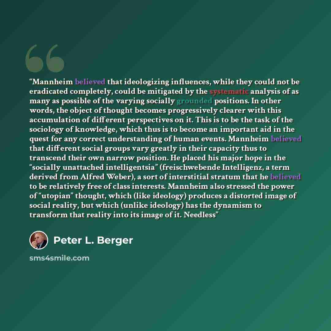 “Mannheim believed that ideologizing influences, while they could not be eradicated completely, could be mitigated by the systematic analysis of as many as possible of the varying socially grounded positions. In other words, the object of thought becomes progressively clearer with this accumulation…” quote by Peter L. Berger