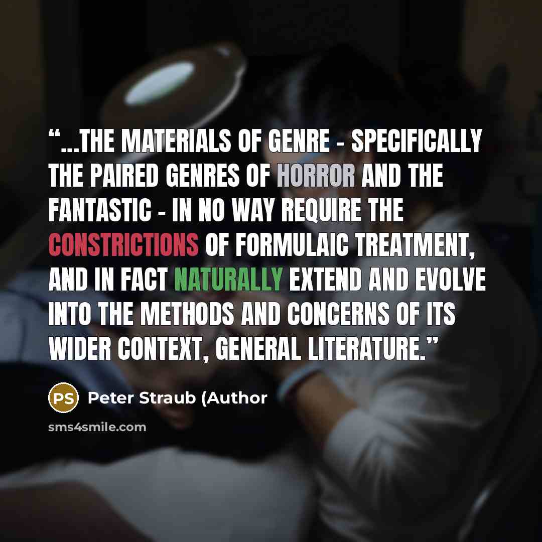 “...the materials of genre - specifically the paired genres of horror and the fantastic - in no way require the constrictions of formulaic treatment, and in fact naturally extend and evolve into the methods and concerns of its wider context, general literature.” quote by Peter Straub (Author